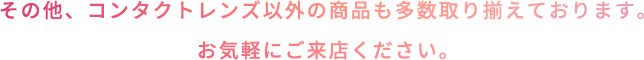 その他、コンタクトレンズ以外の商品も多数取り揃えております。お気軽にご来店ください。