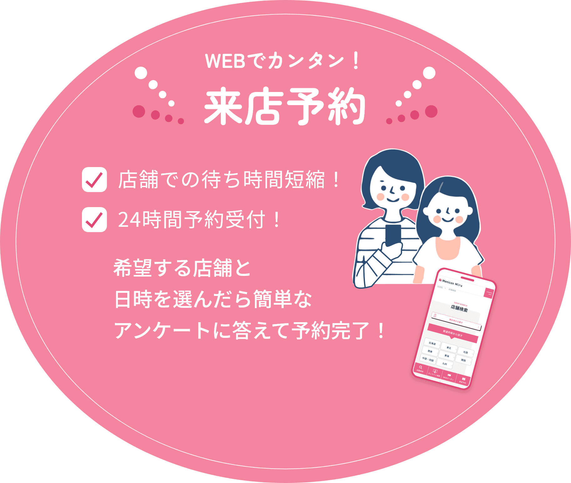 WEBでカンタン！来店予約 ・店舗での待ち時間短縮！　・24時間予約受付！　希望する店舗と日時を選んだら簡単なアンケートに答えて予約完了！