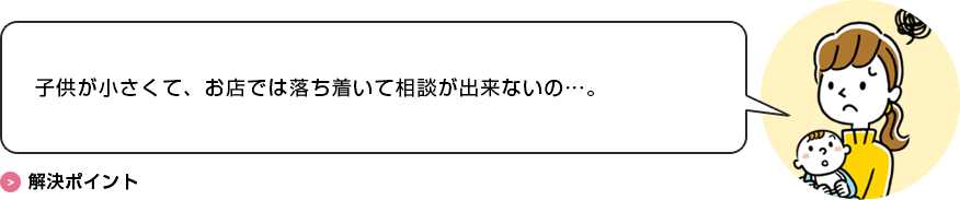 子供が小さくて、お店では落ち着いて相談が出来ないの…。